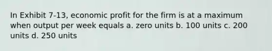 In Exhibit 7-13, economic profit for the firm is at a maximum when output per week equals a. zero units b. 100 units c. 200 units d. 250 units