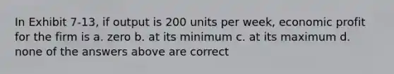 In Exhibit 7-13, if output is 200 units per week, economic profit for the firm is a. zero b. at its minimum c. at its maximum d. none of the answers above are correct