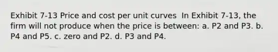 Exhibit 7-13 Price and cost per unit curves ​ In Exhibit 7-13, the firm will not produce when the price is between: a. P2 and P3. b. P4 and P5. c. zero and P2. d. P3 and P4.