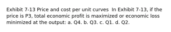 Exhibit 7-13 Price and cost per unit curves ​ In Exhibit 7-13, if the price is P3, total economic profit is maximized or economic loss minimized at the output: a. Q4. b. Q3. c. Q1. d. Q2.