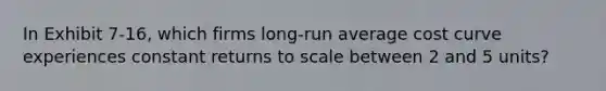 In Exhibit 7-16, which firms long-run average cost curve experiences constant returns to scale between 2 and 5 units?