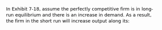 In Exhibit 7-18, assume the perfectly competitive firm is in long-run equilibrium and there is an increase in demand. As a result, the firm in the short run will increase output along its: