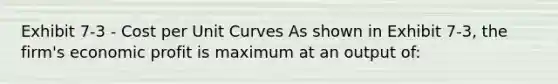 Exhibit 7-3 - Cost per Unit Curves As shown in Exhibit 7-3, the firm's economic profit is maximum at an output of: