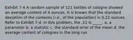 Exhibit 7-4 A random sample of 121 bottles of cologne showed an average content of 4 ounces. It is known that the standard deviation of the contents (i.e., of the population) is 0.22 ounces. Refer to Exhibit 7-4. In this problem, the .22 is _____. a. a parameter b. a statistic c. the standard error of the mean d. the average content of colognes in the long run