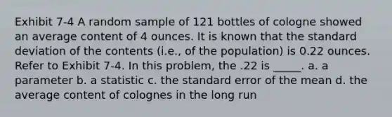 Exhibit 7-4 A random sample of 121 bottles of cologne showed an average content of 4 ounces. It is known that the standard deviation of the contents (i.e., of the population) is 0.22 ounces. Refer to Exhibit 7-4. In this problem, the .22 is _____. a. a parameter b. a statistic c. the standard error of the mean d. the average content of colognes in the long run