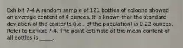 Exhibit 7-4 A random sample of 121 bottles of cologne showed an average content of 4 ounces. It is known that the standard deviation of the contents (i.e., of the population) is 0.22 ounces. Refer to Exhibit 7-4. The point estimate of the mean content of all bottles is _____.