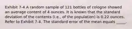 Exhibit 7-4 A random sample of 121 bottles of cologne showed an average content of 4 ounces. It is known that the standard deviation of the contents (i.e., of the population) is 0.22 ounces. Refer to Exhibit 7-4. The standard error of the mean equals _____.