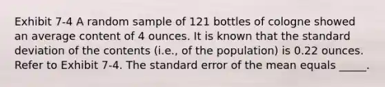 Exhibit 7-4 A random sample of 121 bottles of cologne showed an average content of 4 ounces. It is known that the <a href='https://www.questionai.com/knowledge/kqGUr1Cldy-standard-deviation' class='anchor-knowledge'>standard deviation</a> of the contents (i.e., of the population) is 0.22 ounces. Refer to Exhibit 7-4. The standard error of the mean equals _____.