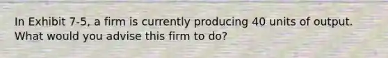 In Exhibit 7-5, a firm is currently producing 40 units of output. What would you advise this firm to do?