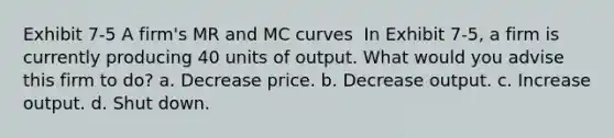 Exhibit 7-5 A firm's MR and MC curves ​ In Exhibit 7-5, a firm is currently producing 40 units of output. What would you advise this firm to do? a. Decrease price. b. Decrease output. c. Increase output. d. Shut down.