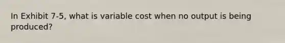 In Exhibit 7-5, what is variable cost when no output is being produced?