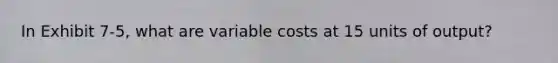 In Exhibit 7-5, what are variable costs at 15 units of output?