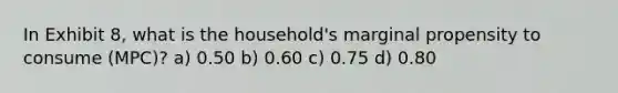 In Exhibit 8, what is the household's marginal propensity to consume (MPC)? a) 0.50 b) 0.60 c) 0.75 d) 0.80