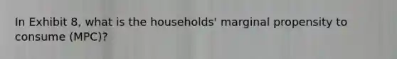 In Exhibit 8, what is the households' marginal propensity to consume (MPC)?