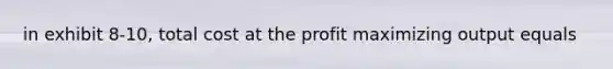 in exhibit 8-10, total cost at the profit maximizing output equals