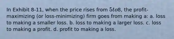 In Exhibit 8-11, when the price rises from 5 to8, the profit-maximizing (or loss-minimizing) firm goes from making a: a. loss to making a smaller loss. b. loss to making a larger loss. c. loss to making a profit. d. profit to making a loss.