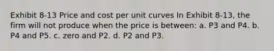 Exhibit 8-13 Price and cost per unit curves In Exhibit 8-13, the firm will not produce when the price is between: a. P3 and P4. b. P4 and P5. c. zero and P2. d. P2 and P3.