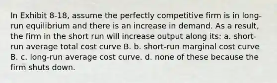 In Exhibit 8-18, assume the perfectly competitive firm is in long-run equilibrium and there is an increase in demand. As a result, the firm in the short run will increase output along its: a. short-run average total cost curve B. b. short-run marginal cost curve B. c. long-run average cost curve. d. none of these because the firm shuts down.