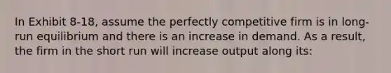 In Exhibit 8-18, assume the perfectly competitive firm is in long-run equilibrium and there is an increase in demand. As a result, the firm in the short run will increase output along its: