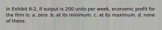 In Exhibit 8-2, if output is 200 units per week, economic profit for the firm is: a. zero. b. at its minimum. c. at its maximum. d. none of these.