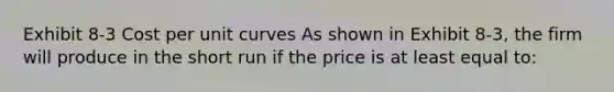 Exhibit 8-3 Cost per unit curves As shown in Exhibit 8-3, the firm will produce in the short run if the price is at least equal to: