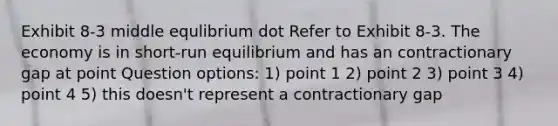 Exhibit 8-3 middle equlibrium dot Refer to Exhibit 8-3. The economy is in short-run equilibrium and has an contractionary gap at point Question options: 1) point 1 2) point 2 3) point 3 4) point 4 5) this doesn't represent a contractionary gap