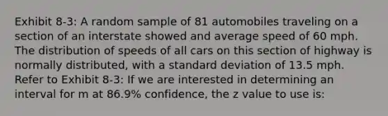 Exhibit 8-3: A random sample of 81 automobiles traveling on a section of an interstate showed and average speed of 60 mph. The distribution of speeds of all cars on this section of highway is normally distributed, with a standard deviation of 13.5 mph. Refer to Exhibit 8-3: If we are interested in determining an interval for m at 86.9% confidence, the z value to use is: