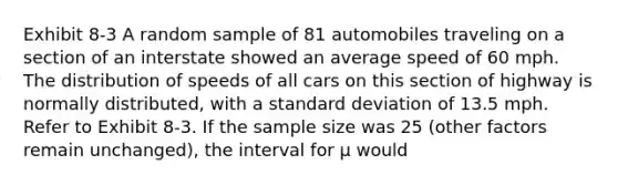 Exhibit 8-3 A random sample of 81 automobiles traveling on a section of an interstate showed an average speed of 60 mph. The distribution of speeds of all cars on this section of highway is normally distributed, with a <a href='https://www.questionai.com/knowledge/kqGUr1Cldy-standard-deviation' class='anchor-knowledge'>standard deviation</a> of 13.5 mph. Refer to Exhibit 8-3. If the sample size was 25 (other factors remain unchanged), the interval for μ would