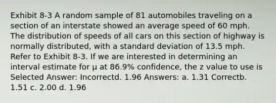 Exhibit 8-3 A random sample of 81 automobiles traveling on a section of an interstate showed an average speed of 60 mph. The distribution of speeds of all cars on this section of highway is normally distributed, with a standard deviation of 13.5 mph. Refer to Exhibit 8-3. If we are interested in determining an interval estimate for μ at 86.9% confidence, the z value to use is Selected Answer: Incorrectd. 1.96 Answers: a. 1.31 Correctb. 1.51 c. 2.00 d. 1.96