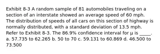 Exhibit 8-3 A random sample of 81 automobiles traveling on a section of an interstate showed an average speed of 60 mph. The distribution of speeds of all cars on this section of highway is normally distributed, with a standard deviation of 13.5 mph. Refer to Exhibit 8-3. The 86.9% confidence interval for μ is _____. a. 57.735 to 62.265 b. 50 to 70 c. 59.131 to 60.869 d. 46.500 to 73.500