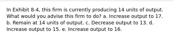 In Exhibit 8-4, this firm is currently producing 14 units of output. What would you advise this firm to do? a. Increase output to 17. b. Remain at 14 units of output. c. Decrease output to 13. d. Increase output to 15. e. Increase output to 16.