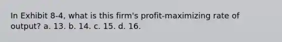 In Exhibit 8-4, what is this firm's profit-maximizing rate of output? a. 13. b. 14. c. 15. d. 16.