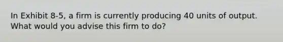 In Exhibit 8-5, a firm is currently producing 40 units of output. What would you advise this firm to do?