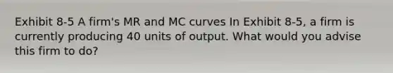 Exhibit 8-5 A firm's MR and MC curves In Exhibit 8-5, a firm is currently producing 40 units of output. What would you advise this firm to do?