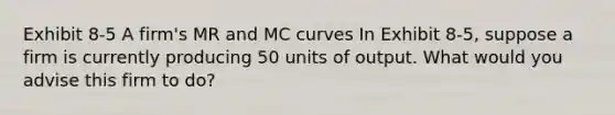 Exhibit 8-5 A firm's MR and MC curves In Exhibit 8-5, suppose a firm is currently producing 50 units of output. What would you advise this firm to do?