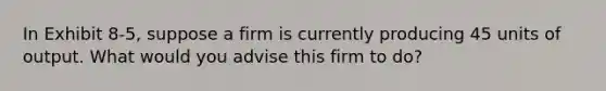 In Exhibit 8-5, suppose a firm is currently producing 45 units of output. What would you advise this firm to do?