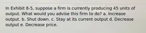 In Exhibit 8-5, suppose a firm is currently producing 45 units of output. What would you advise this firm to do? a. Increase output. b. Shut down. c. Stay at its current output d. Decrease output e. Decrease price.