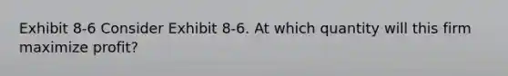 Exhibit 8-6 Consider Exhibit 8-6. At which quantity will this firm maximize profit?
