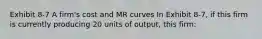 Exhibit 8-7 A firm's cost and MR curves In Exhibit 8-7, if this firm is currently producing 20 units of output, this firm: