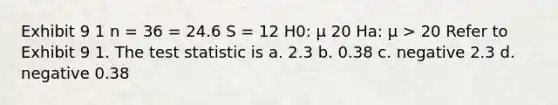 Exhibit 9 1 n = 36 = 24.6 S = 12 H0: μ 20 Ha: μ > 20 Refer to Exhibit 9 1. The test statistic is a. 2.3 b. 0.38 c. negative 2.3 d. negative 0.38