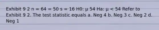 Exhibit 9 2 n = 64 = 50 s = 16 H0: μ 54 Ha: μ < 54 Refer to Exhibit 9 2. The test statistic equals a. Neg 4 b. Neg 3 c. Neg 2 d. Neg 1