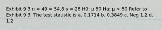 Exhibit 9 3 n = 49 = 54.8 s = 28 H0: μ 50 Ha: μ > 50 Refer to Exhibit 9 3. The test statistic is a. 0.1714 b. 0.3849 c. Neg 1.2 d. 1.2