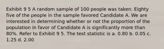 Exhibit 9 5 A random sample of 100 people was taken. Eighty five of the people in the sample favored Candidate A. We are interested in determining whether or not the proportion of the population in favor of Candidate A is significantly more than 80%. Refer to Exhibit 9 5. The test statistic is a. 0.80 b. 0.05 c. 1.25 d. 2.00