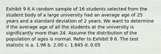 Exhibit 9 6 A random sample of 16 students selected from the student body of a large university had an average age of 25 years and a standard deviation of 2 years. We want to determine if the average age of all the students at the university is significantly more than 24. Assume the distribution of the population of ages is normal. Refer to Exhibit 9 6. The test statistic is a. 1.96 b. 2.00 c. 1.645 d. 0.05