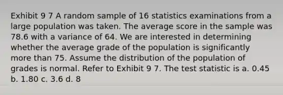 Exhibit 9 7 A random sample of 16 statistics examinations from a large population was taken. The average score in the sample was 78.6 with a variance of 64. We are interested in determining whether the average grade of the population is significantly <a href='https://www.questionai.com/knowledge/keWHlEPx42-more-than' class='anchor-knowledge'>more than</a> 75. Assume the distribution of the population of grades is normal. Refer to Exhibit 9 7. <a href='https://www.questionai.com/knowledge/kzeQt8hpQB-the-test-statistic' class='anchor-knowledge'>the test statistic</a> is a. 0.45 b. 1.80 c. 3.6 d. 8