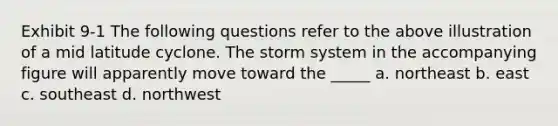 Exhibit 9-1 The following questions refer to the above illustration of a mid latitude cyclone. The storm system in the accompanying figure will apparently move toward the _____ a. northeast b. east c. southeast d. northwest