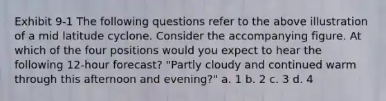 Exhibit 9-1 The following questions refer to the above illustration of a mid latitude cyclone. Consider the accompanying figure. At which of the four positions would you expect to hear the following 12-hour forecast? "Partly cloudy and continued warm through this afternoon and evening?" a. 1 b. 2 c. 3 d. 4