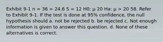 Exhibit 9-1 n = 36 = 24.6 S = 12 H0: μ 20 Ha: μ > 20 58. Refer to Exhibit 9-1. If the test is done at 95% confidence, the null hypothesis should a. not be rejected b. be rejected c. Not enough information is given to answer this question. d. None of these alternatives is correct.