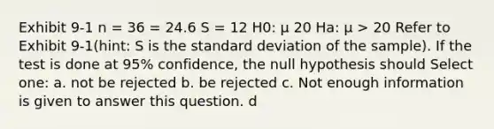 Exhibit 9-1 n = 36 = 24.6 S = 12 H0: μ 20 Ha: μ > 20 Refer to Exhibit 9-1(hint: S is the <a href='https://www.questionai.com/knowledge/kqGUr1Cldy-standard-deviation' class='anchor-knowledge'>standard deviation</a> of the sample). If the test is done at 95% confidence, the null hypothesis should Select one: a. not be rejected b. be rejected c. Not enough information is given to answer this question. d