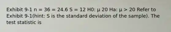 Exhibit 9-1 n = 36 = 24.6 S = 12 H0: μ 20 Ha: μ > 20 Refer to Exhibit 9-1(hint: S is the standard deviation of the sample). The test statistic is